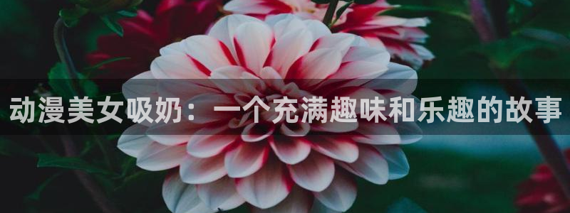 动漫天堂网站：动漫美女吸奶：一个充满趣味和乐趣的故事