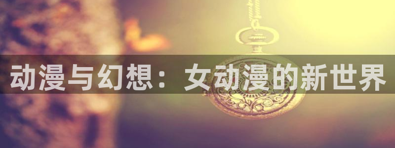 动漫天堂软件：动漫与幻想：女动漫的新世界